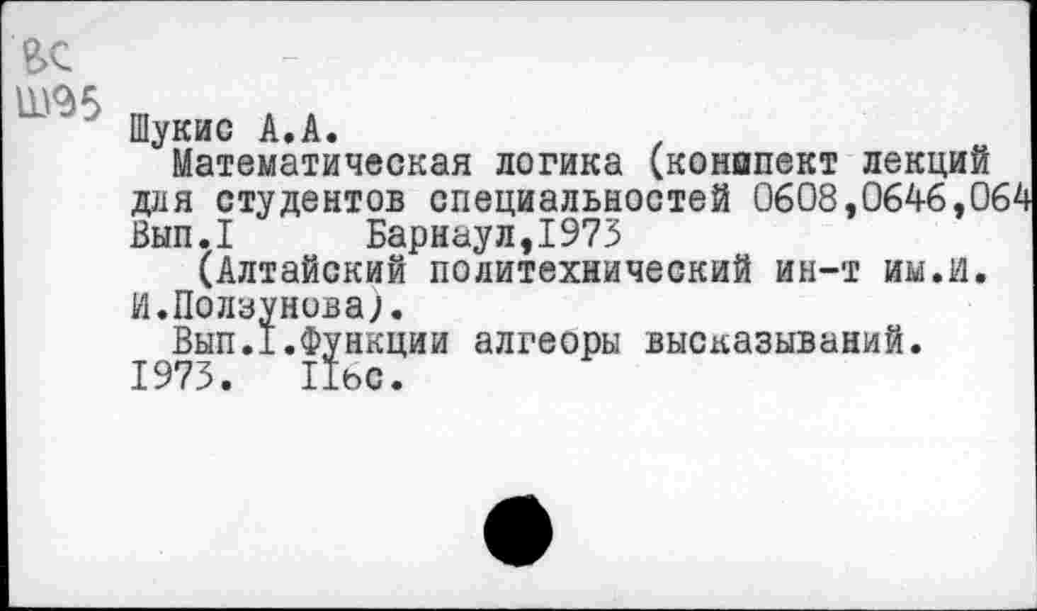 ﻿вс
Ш95
Шукис А.А.	.
Математическая логика (конипект лекций доя студентов специальностей 0608,0646,01 Вып.1 Барнаул,1975
(Алтайский политехнический ин-т им.и. И.Ползунова).
Вып.1.Функции алгеоры высказываний.
1973. Пьс.